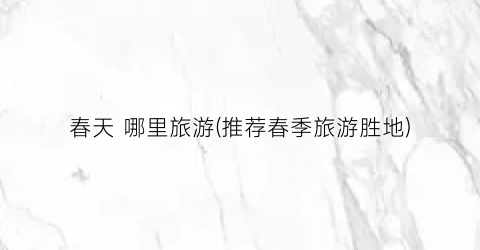 春天 哪里旅游(推荐春季旅游胜地)